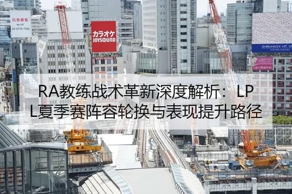 RA教练战术革新深度解析：LPL夏季赛阵容轮换与表现提升路径