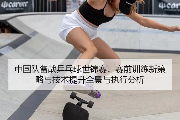 中国队备战乒乓球世锦赛：赛前训练新策略与技术提升全景与执行分析