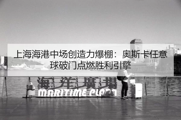 上海海港中场创造力爆棚：奥斯卡任意球破门点燃胜利引擎