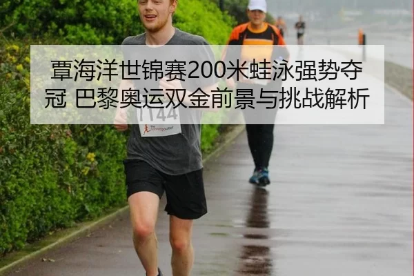 覃海洋世锦赛200米蛙泳强势夺冠 巴黎奥运双金前景与挑战解析